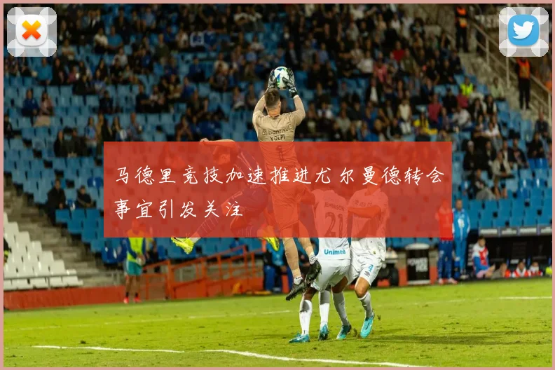 马德里竞技加速推进尤尔曼德转会事宜引发关注