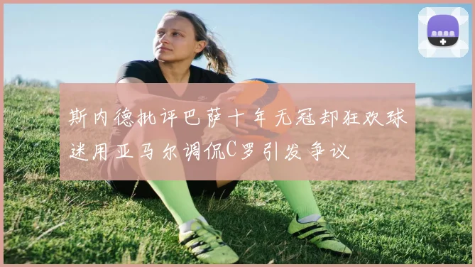 斯内德批评巴萨十年无冠却狂欢球迷用亚马尔调侃C罗引发争议