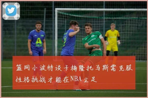 篮网小波特谈卡梅隆托马斯需克服性格挑战才能在NBA立足
