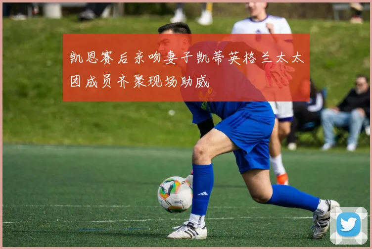 凯恩赛后亲吻妻子凯蒂英格兰太太团成员齐聚现场助威