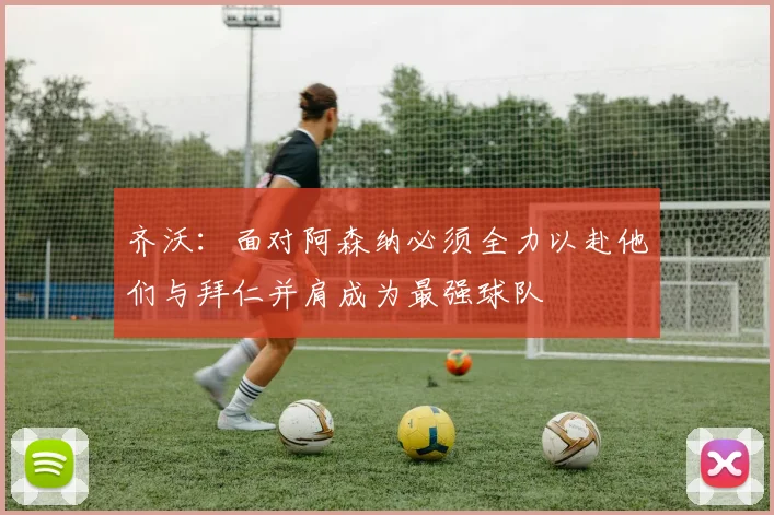 齐沃：面对阿森纳必须全力以赴他们与拜仁并肩成为最强球队