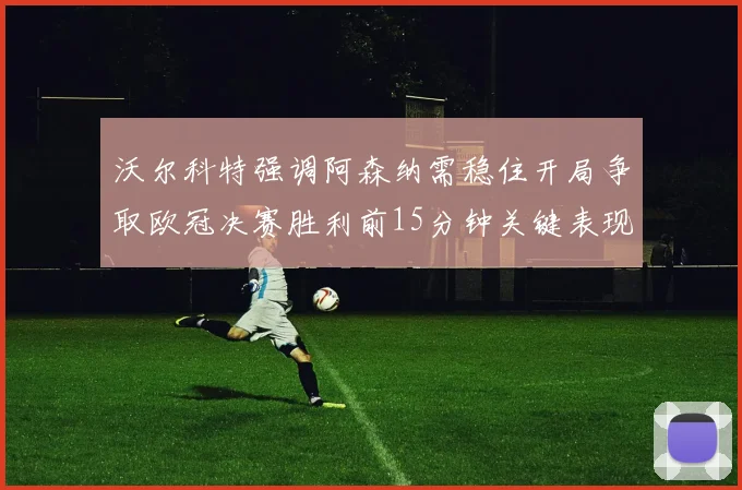 沃尔科特强调阿森纳需稳住开局争取欧冠决赛胜利前15分钟关键表现