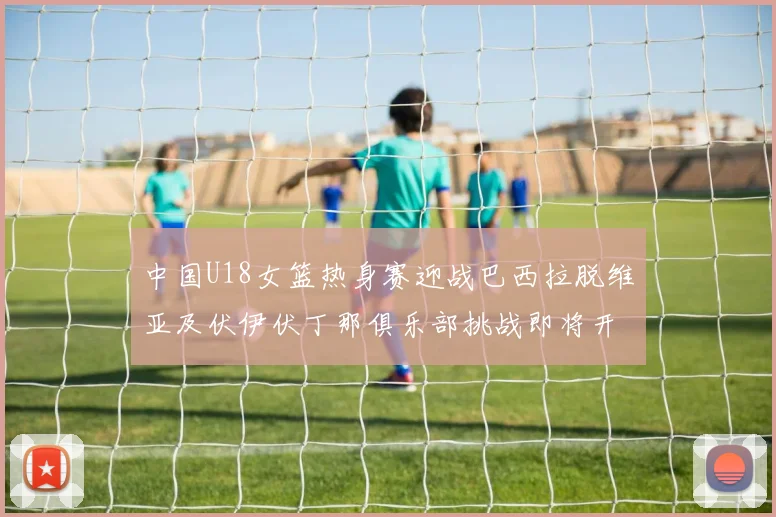 中国U18女篮热身赛迎战巴西拉脱维亚及伏伊伏丁那俱乐部挑战即将开启