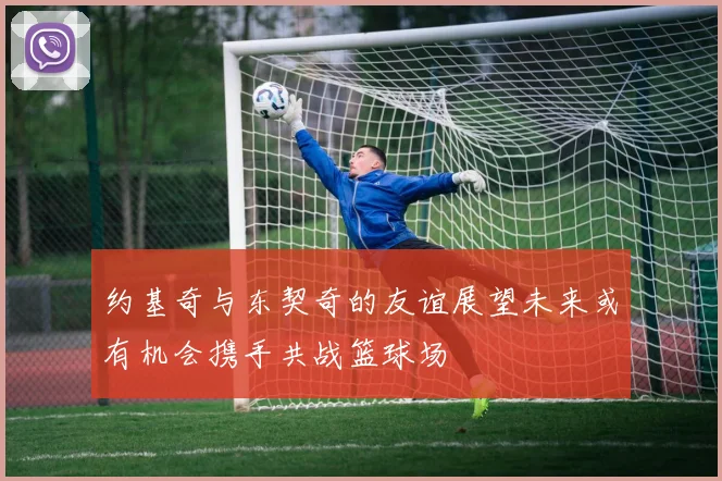 约基奇与东契奇的友谊展望未来或有机会携手共战篮球场