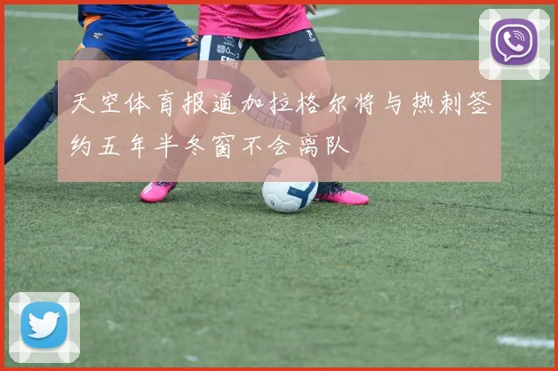 天空体育报道加拉格尔将与热刺签约五年半冬窗不会离队