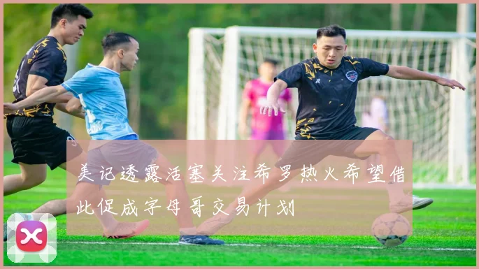 美记透露活塞关注希罗热火希望借此促成字母哥交易计划