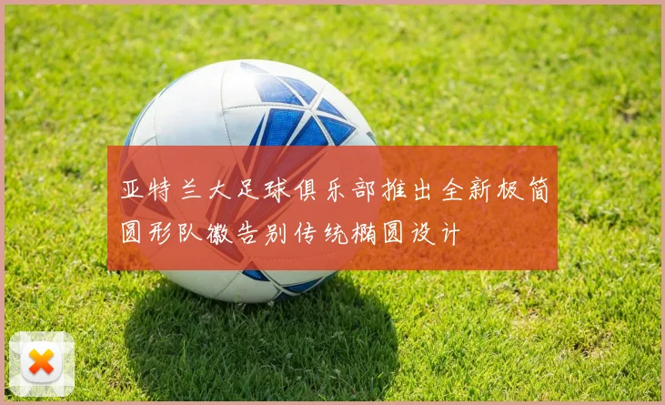 亚特兰大足球俱乐部推出全新极简圆形队徽告别传统椭圆设计