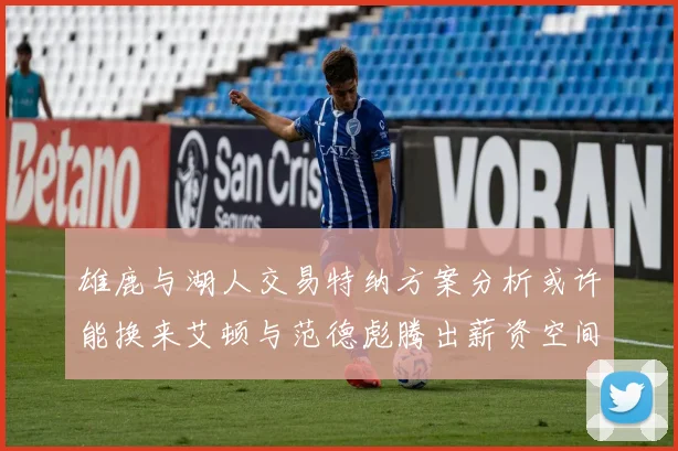 雄鹿与湖人交易特纳方案分析或许能换来艾顿与范德彪腾出薪资空间