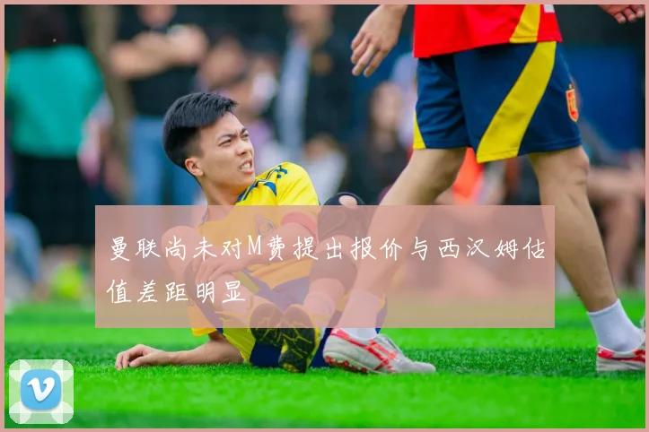曼联尚未对M费提出报价与西汉姆估值差距明显