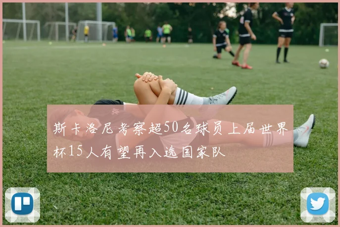 斯卡洛尼考察超50名球员上届世界杯15人有望再入选国家队