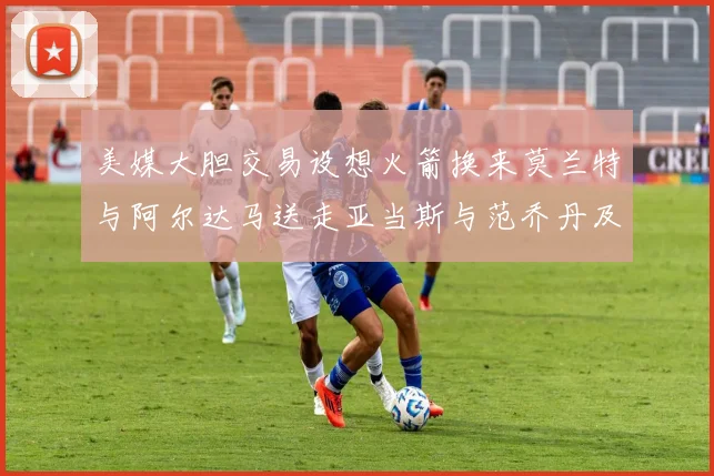 美媒大胆交易设想火箭换来莫兰特与阿尔达马送走亚当斯与范乔丹及两个选秀权