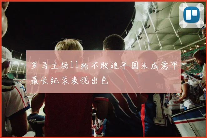 罗马主场11轮不败追平国米成意甲最长纪录表现出色