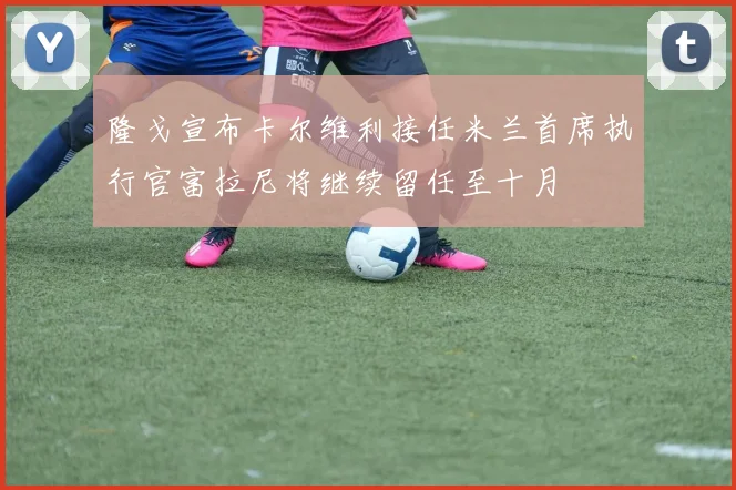 隆戈宣布卡尔维利接任米兰首席执行官富拉尼将继续留任至十月