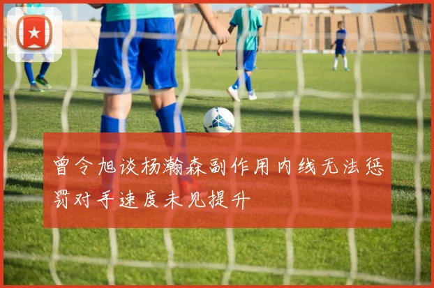 曾令旭谈杨瀚森副作用内线无法惩罚对手速度未见提升