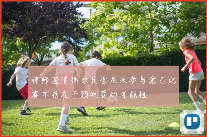 律师澄清热尔瓦索尼未参与意乙比赛不存在干预判罚的可能性