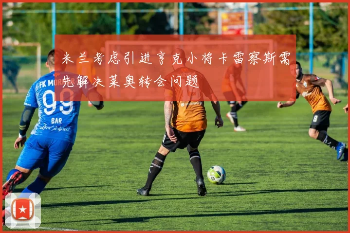 米兰考虑引进亨克小将卡雷察斯需先解决莱奥转会问题