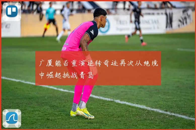 广厦能否重演逆转奇迹再次从绝境中崛起挑战青岛
