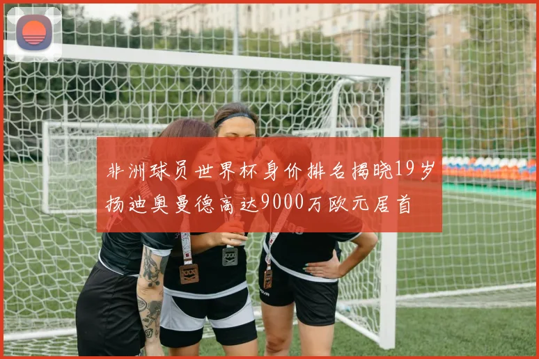 非洲球员世界杯身价排名揭晓19岁扬迪奥曼德高达9000万欧元居首